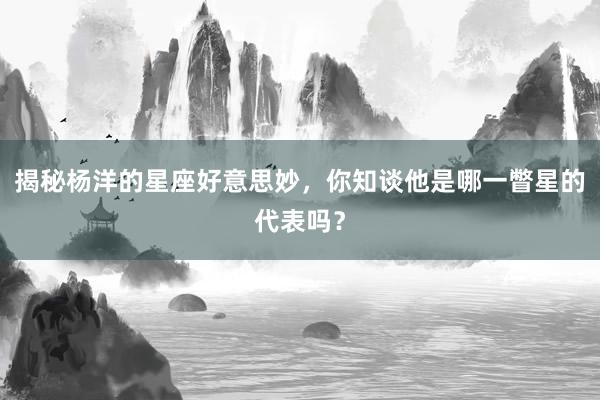 揭秘杨洋的星座好意思妙，你知谈他是哪一瞥星的代表吗？