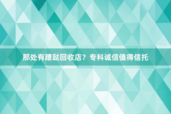 那处有蹧跶回收店？专科诚信值得信托