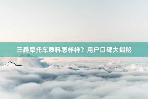 三鑫摩托车质料怎样样？用户口碑大揭秘