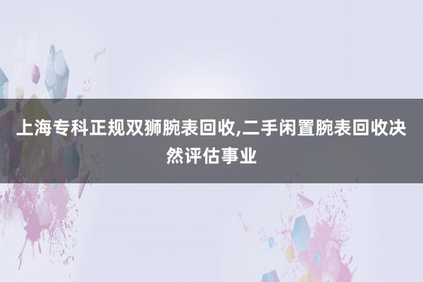上海专科正规双狮腕表回收，二手闲置腕表回收决然评估事业