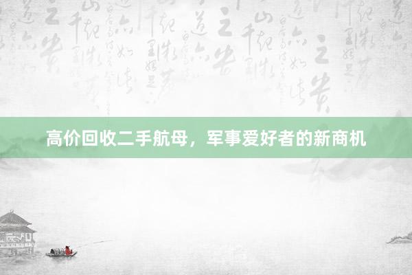 高价回收二手航母，军事爱好者的新商机