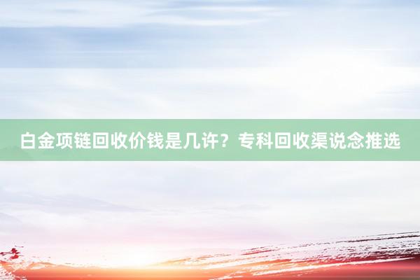 白金项链回收价钱是几许？专科回收渠说念推选